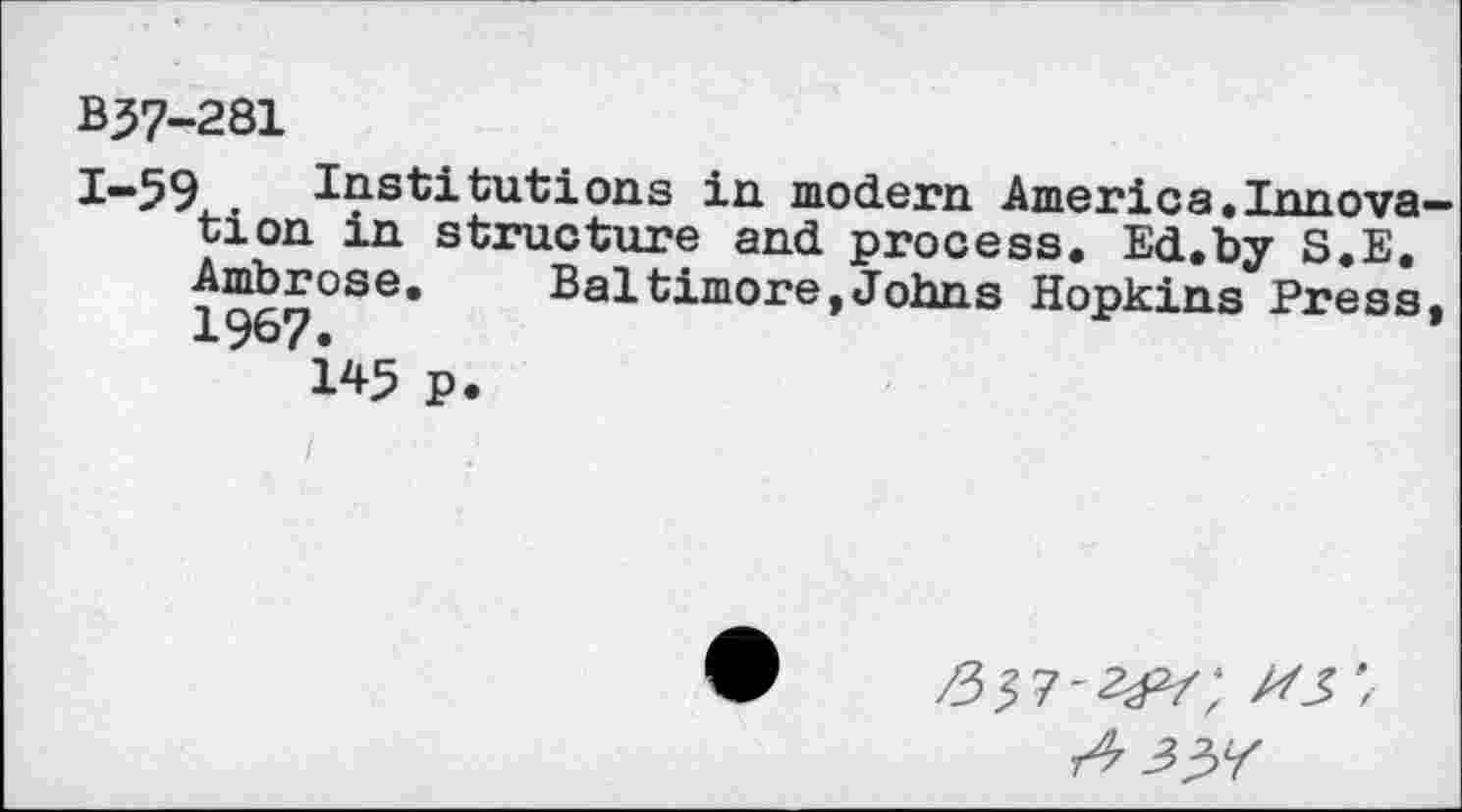 ﻿B37-281
1-59 Institutions in modern America.Innova tion in structure and process. Ed.by S.E. Ambrose.	Baltimore,Johns Hopkins Press
1967.
145 p.